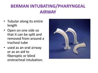 BERMAN INTUBATING/PHARYNGEAL
AIRWAY
• Tubular along its entire
length
• Open on one side so
that it can be split and
removed from around a
tracheal tube
• used as an oral airway
or as an aid to
fiberoptic or blind
orotracheal intubation.
 