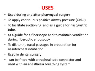 USES
• Used during and after pharyngeal surgery
• To apply continuous positive airway pressure (CPAP)
• To facilitate suctioning and as a guide for nasogastric
tube.
• as a guide for a fiberscope and to maintain ventilation
during fiberoptic endoscopy
• To dilate the nasal passages in preparation for
nasotracheal intubation
• Used in dental surgery
• can be fitted with a tracheal tube connector and
used with an anesthesia breathing system
 
