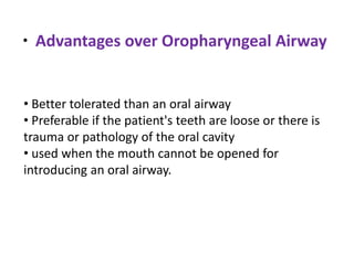 •
• Better tolerated than an oral airway
• Preferable if the patient's teeth are loose or there is
trauma or pathology of the oral cavity
• used when the mouth cannot be opened for
introducing an oral airway.
Advantages over Oropharyngeal Airway
 