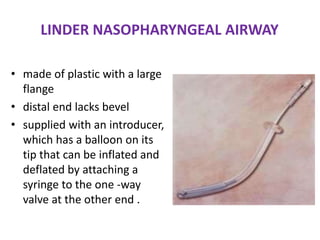 LINDER NASOPHARYNGEAL AIRWAY
• made of plastic with a large
flange
• distal end lacks bevel
• supplied with an introducer,
which has a balloon on its
tip that can be inflated and
deflated by attaching a
syringe to the one -way
valve at the other end .
 