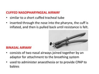 CUFFED NASOPHARYNGEAL AIRWAY
• similar to a short cuffed tracheal tube
• inserted through the nose into the pharynx, the cuff is
inflated, and then is pulled back until resistance is felt.
BINASAL AIRWAY
• consists of two nasal airways joined together by an
adaptor for attachment to the breathing system
• used to administer anaesthesia or to provide CPAP to
babies
 
