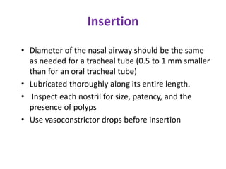 Insertion
• Diameter of the nasal airway should be the same
as needed for a tracheal tube (0.5 to 1 mm smaller
than for an oral tracheal tube)
• Lubricated thoroughly along its entire length.
• Inspect each nostril for size, patency, and the
presence of polyps
• Use vasoconstrictor drops before insertion
 