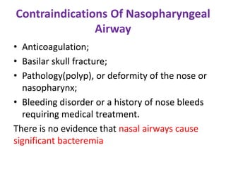 Contraindications Of Nasopharyngeal
Airway
• Anticoagulation;
• Basilar skull fracture;
• Pathology(polyp), or deformity of the nose or
nasopharynx;
• Bleeding disorder or a history of nose bleeds
requiring medical treatment.
There is no evidence that nasal airways cause
significant bacteremia
 