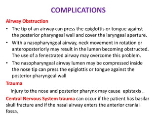 COMPLICATIONS
Airway Obstruction
• The tip of an airway can press the epiglottis or tongue against
the posterior pharyngeal wall and cover the laryngeal aperture.
• With a nasopharyngeal airway, neck movement in rotation or
anteroposteriorly may result in the lumen becoming obstructed.
The use of a fenestrated airway may overcome this problem.
• The nasopharyngeal airway lumen may be compressed inside
the nose tip can press the epiglottis or tongue against the
posterior pharyngeal wall
Trauma
Injury to the nose and posterior pharynx may cause epistaxis .
Central Nervous System trauma can occur if the patient has basilar
skull fracture and if the nasal airway enters the anterior cranial
fossa.
 