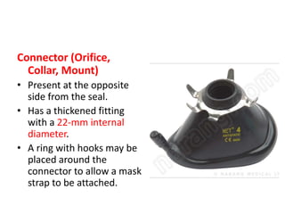 Connector (Orifice,
Collar, Mount)
• Present at the opposite
side from the seal.
• Has a thickened fitting
with a 22-mm internal
diameter.
• A ring with hooks may be
placed around the
connector to allow a mask
strap to be attached.
 