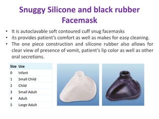 Snuggy Silicone and black rubber
Facemask
Size Use
0 Infant
1 Small Child
2 Child
3 Small Adult
4 Adult
5 Large Adult
• It is autoclavable soft contoured cuff snug facemasks
• its provides patient’s comfort as well as makes for easy cleaning.
• The one piece construction and silicone rubber also allows for
clear view of presence of vomit, patient’s lip color as well as other
oral secretions.
 