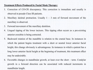 Treatment Effects Produced by Facial Mask Therapy:
1. Correction of CO-CR discrepancy. This correction is immediate and usually is
observed in pseudo Class III patients.
2. Maxillary skeletal protraction. Usually 1 – 3 mm of forward movement of the
maxillary is observed.
3. Forward movement of the maxillary dentition.
4. Lingual tipping of the lower incisors. This tipping often occurs as a pre-existing
anterior crossbite is being corrected.
5. Backward rotation of the mandible is relation to the cranial base. In instances in
which the patient begins treatment with a short or neutral lower anterior facial
height, this change obviously is advantageous. In instances in which a patient has a
long lower anterior facial height at the beginning of treatment, this treatment effect
may be undesirable.
6. Favorable changes in mandibular growth, at least over the short – term. Condylar
growth in a forward direction can be associated with reduced increments in
mandibular length.
 