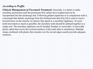 According to Proffit:
Clinical Management of Facemask Treatment. Generally, it is better to defer
maxillary protraction until the permanent first molars have erupted and can be
incorporated into the anchorage unit. Following palatal expansion or in conjunction with it,
a facemask that obtains anchorage from the forehead and chin (Fig.24) is used to exert a
forward force on the maxilla via elastics that attach to a maxillary appliance. To resist
tooth movement as much as possible, the maxillary teeth should be splinted together as a
single unit. The maxillary appliance can be banded, bonded, or removable. A removable
plastic splint that covers the occlusal surfaces of the teeth often is satisfactory. Multiple
clasps combined with plastic that extends over the incisal edges usually provide adequate
retention.
 