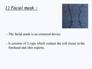  The facial mask is an extraoral device
 It consists of 2 caps which contact the soft tissue in the
forehead and chin regions.
 