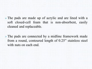  The pads are made up of acrylic and are lined with a
soft closed-cell foam that is non-absorbent, easily
cleaned and replaceable.
 The pads are connected by a midline framework made
from a round, contoured length of 0.25” stainless steel
with nuts on each end.
 