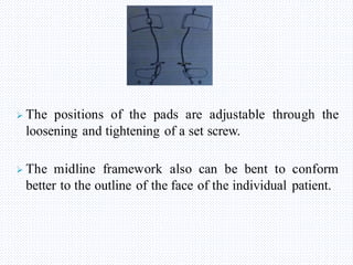  The positions of the pads are adjustable through the
loosening and tightening of a set screw.
 The midline framework also can be bent to conform
better to the outline of the face of the individual patient.
 
