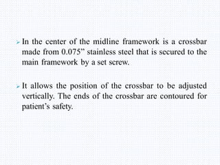  In the center of the midline framework is a crossbar
made from 0.075” stainless steel that is secured to the
main framework by a set screw.
 It allows the position of the crossbar to be adjusted
vertically. The ends of the crossbar are contoured for
patient’s safety.
 
