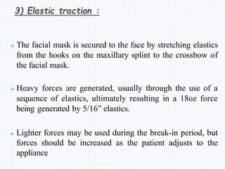  The facial mask is secured to the face by stretching elastics
from the hooks on the maxillary splint to the crossbow of
the facial mask.
 Heavy forces are generated, usually through the use of a
sequence of elastics, ultimately resulting in a 18oz force
being generated by 5/16” elastics.
 Lighter forces may be used during the break-in period, but
forces should be increased as the patient adjusts to the
appliance
 
