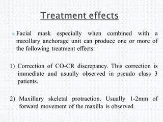  Facial mask especially when combined with a
maxillary anchorage unit can produce one or more of
the following treatment effects:
1) Correction of CO-CR discrepancy. This correction is
immediate and usually observed in pseudo class 3
patients.
2) Maxillary skeletal protraction. Usually 1-2mm of
forward movement of the maxilla is observed.
 