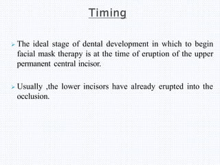  The ideal stage of dental development in which to begin
facial mask therapy is at the time of eruption of the upper
permanent central incisor.
 Usually ,the lower incisors have already erupted into the
occlusion.
 