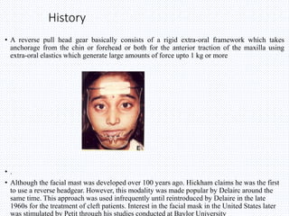 History
• A reverse pull head gear basically consists of a rigid extra-oral framework which takes
anchorage from the chin or forehead or both for the anterior traction of the maxilla using
extra-oral elastics which generate large amounts of force upto 1 kg or more
• .
• Although the facial mast was developed over 100 years ago. Hickham claims he was the first
to use a reverse headgear. However, this modality was made popular by Delairc around the
same time. This approach was used infrequently until reintroduced by Delaire in the late
1960s for the treatment of cleft patients. Interest in the facial mask in the United States later
was stimulated by Petit through his studies conducted at Baylor University
 