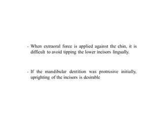 ⦁ When extraoral force is applied against the chin, it is
difficult to avoid tipping the lower incisors lingually.
⦁ If the mandibular dentition was protrusive initially,
uprighting of the incisors is desirable
 