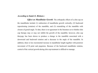 According to Samir E. Bishara :
Effect on Mandibular Growth. The orthopedic effects of a chin cup on
the mandibular include (1) redirection of mandibular growth vertically, (2) backward
repositioning (rotation) of the mandible, and (3) remodeling of the mandible with
closure of gonial angle. To date, there is no agreement in the literature as to whether chin
cup therapy may or may not inhibit the growth of the mandible. however, chin cup
theryapy has been shown to produce a change in the mandible associated with a
downward and backward rotation and a decrease in the angle of the mandible. In
addition, there is less incremental increase in mandibular length together with posterior
movement of B point and pogonion. Because of the backward mandibular rotation,
control of the vertical growth during chin cup treatment is difficult to manage.
 