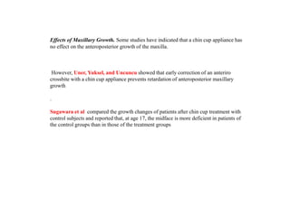Effects of Maxillary Growth. Some studies have indicated that a chin cup appliance has
no effect on the anteroposterior growth of the maxilla.
However, Uner, Yuksel, and Uncuncu showed that early correction of an anteriro
crossbite with a chin cup appliance prevents retardation of anteroposterior maxillary
growth
.
Sugawara et al compared the growth changes of patients after chin cup treatment with
control subjects and reported that, at age 17, the midface is more deficient in patients of
the control groups than in those of the treatment groups
 