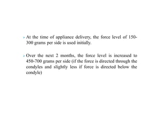  At the time of appliance delivery, the force level of 150-
300 grams per side is used initially.
 Over the next 2 months, the force level is increased to
450-700 grams per side (if the force is directed through the
condyles and slightly less if force is directed below the
condyle)
 