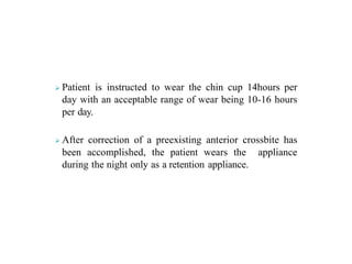  Patient is instructed to wear the chin cup 14hours per
day with an acceptable range of wear being 10-16 hours
per day.
 After correction of a preexisting anterior crossbite has
been accomplished, the patient wears the appliance
during the night only as a retention appliance.
 