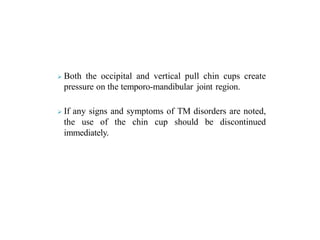  Both the occipital and vertical pull chin cups create
pressure on the temporo-mandibular joint region.
 If any signs and symptoms of TM disorders are noted,
the use of the chin cup should be discontinued
immediately.
 