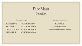 Face Mask
Detection
Presented By:
SANDEEP C S MY.SC.U3BCA20024
PRAMOD C MY.SC.U3BCA20030
THEJAS GOWDA MY.SC.U3BCA20038
SRUJAN R S MY.SC.U3BCA20046
Project Supervisor
NAVYA K S
Faculty Associate
Department of Computer Science
 