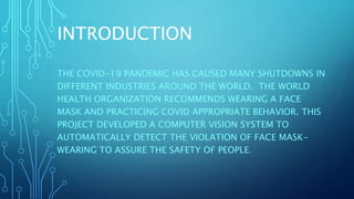 INTRODUCTION
THE COVID-19 PANDEMIC HAS CAUSED MANY SHUTDOWNS IN
DIFFERENT INDUSTRIES AROUND THE WORLD. THE WORLD
HEALTH ORGANIZATION RECOMMENDS WEARING A FACE
MASK AND PRACTICING COVID APPROPRIATE BEHAVIOR. THIS
PROJECT DEVELOPED A COMPUTER VISION SYSTEM TO
AUTOMATICALLY DETECT THE VIOLATION OF FACE MASK-
WEARING TO ASSURE THE SAFETY OF PEOPLE.
 
