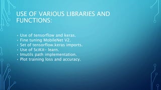 USE OF VARIOUS LIBRARIES AND
FUNCTIONS:
• Use of tensorflow and keras.
• Fine tuning MobileNet V2.
• Set of tensorflow.keras imports.
• Use of SciKit- learn.
• Imutils path implementation.
• Plot training loss and accuracy.
 