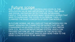 DUE TO THE URGENCY OF CONTROLLING COVID-19, THE
APPLICATION VALUE AND IMPORTANCE OF REAL-TIME MASK
AND SOCIAL DISTANCING DETECTION ARE INCREASING.
FIRSTLY, THIS WORK REVIEWED MANY RESEARCH WORKS THAT
SEEK TO SURROUND THE COVID-19 OUTBREAK. THEN, IT
CLARIFIED THE BASIC CONCEPTS OF DEEP CNN MODELS.
IN FUTURE WORKS, WE WILL EXPLOIT THIS METHODOLOGY ON
SMART SENSORS OR CONNECTED RP NODES THAT WILL BE
CONSIDERED AS AN EDGE CLOUD TO COLLECT MULTIMEDIA
DATA, E.G., AN AUTONOMOUS DRONE SYSTEM, WHICH CAN
PROVIDE CAPTURE (BY THE CAMERA) OF THE DETECTED
OBJECTS FROM DIFFERENT ANGLES AND SEND THEM TO THE
EDGE CLOUD SYSTEM TO BE ANALYZED.
Future scope
 