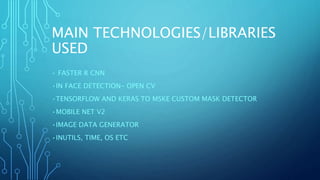 MAIN TECHNOLOGIES/LIBRARIES
USED
• FASTER R CNN
•IN FACE DETECTION- OPEN CV
•TENSORFLOW AND KERAS TO MSKE CUSTOM MASK DETECTOR
•MOBILE NET V2
•IMAGE DATA GENERATOR
•INUTILS, TIME, OS ETC
 