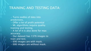TRAINING AND TESTING DATA:
• Turns oodles of data into
predictions.
• Offer a lot of profit potential
• ML algorithms require quality
training and testing.
• A lot of it is also done for max
accuracy.
• Our dataset has 1376 images to
train and test.
• 690 images are with mask.
• 686 images are without mask.
 