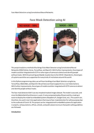 Face Mask DetectionusingConvolutional Neural Networks
Thisprojectexplainsamethodof buildingaFace Mask DetectorusingConvolutionalNeural
Networks(CNN) Python,Keras,Tensorflow,andOpenCV.Withfurtherimprovements,thesetypesof
modelscouldbe integratedwithCCTV orothertypesof camerasto detectandidentifypeople
withoutmasks.Withthe prevailingworldwide situationdue tothe COVID-19pandemic,thesetypes
of systemswouldbe verysupportive formanykindsof institutionsaround the world.
In thisPythonprogrammingvideo,we willlearnbuildingaFace Mask DetectorusingKeras,
Tensorflow, MobileNet,andOpenCV.We willalsosee how toapplythistoa Live VideoCamera.
Withfurtherimprovements,thesetypesof modelscouldbe integratedwithCCTV camerastodetect
and identifypeople withoutmasks.
The face maskdetectordidn'tuse any morphedmaskedimagesdataset.The model isaccurate,and
since the MobileNetV2architecture isused,it'salsocomputationallyefficientandthusmakingit
easiertodeploythe model toembeddedsystems(RaspberryPi,Google Coral,etc.).Thissystemcan,
therefore,be usedinreal-timeapplicationsthatrequireface-maskdetectionforsafetypurposesdue
to the outbreakof Covid-19.Thisprojectcan be integratedwithembeddedsystemsforapplication
inairports,railwaystations,offices,schools,andpublicplacestoensure thatpublicsafetyguidelines
are followed.
Introduction:
 