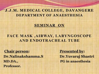 J.J.M. MEDICAL COLLEGE, DAVANGERE DEPARTMENT OF ANAESTHESIA SEMINAR  ON Face mask ,airway, laryngoscope and endotracheal tube Chair person:                                 Presented by: Dr.Nalinakshamma.SDr.YuvarajShastri MD.DA.,                                                  PG in anaesthesia Professor. 