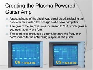 Creating the Plasma Powered
Guitar Amp
A second copy of the circuit was constructed, replacing the
oscillator chip with a low voltage audio power amplifier
 The gain of the amplifier was increased to 200, which gives a
square shaped wave form
 The spark also produces a sound, but now the frequency
corresponds to the note being played on the guitar


C6 = 1046.5 Hz

C5 = 523.25 Hz

 