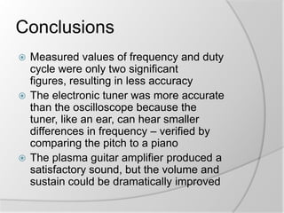 Conclusions
Measured values of frequency and duty
cycle were only two significant
figures, resulting in less accuracy
 The electronic tuner was more accurate
than the oscilloscope because the
tuner, like an ear, can hear smaller
differences in frequency – verified by
comparing the pitch to a piano
 The plasma guitar amplifier produced a
satisfactory sound, but the volume and
sustain could be dramatically improved


 