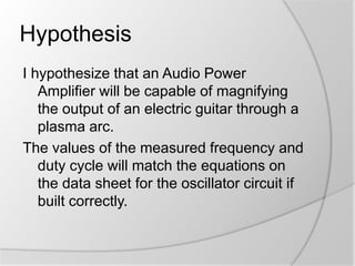 Hypothesis
I hypothesize that an Audio Power
Amplifier will be capable of magnifying
the output of an electric guitar through a
plasma arc.
The values of the measured frequency and
duty cycle will match the equations on
the data sheet for the oscillator circuit if
built correctly.

 