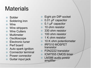 Materials
















Solder
Soldering iron
Wire
Wire strippers
Wire Cutters
Multimeter
Oscilloscope
Electronic tuner
Perf board
Auto spark ignition
Connector terminal
Power connector
Guitar input jack
















Eight pin DIP socket
0.01 µF capacitor
0.1 µF capacitor
10 ohm resistor
330 ohm resistor
100 ohm resistor
1 K ohm resistor
10 K ohm potentiometer
IRF510 MOSFET
transistor
P2N2222 transistor
ICM7555 CMOS timer
LM386 audio power
amplifier

 