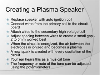 Creating a Plasma Speaker











Replace speaker with auto ignition coil
Connect wires from the primary coil to the circuit
board
Attach wires to the secondary high voltage coil
Adjust spacing between wires to create a small gap 2 to 5mm worked best
When the circuit is energized, the air between the
electrodes is ionized and becomes a plasma
A new spark is created with every oscillation of the
circuit
Your ear hears this as a musical tone
The frequency or note of the tone can be adjusted
using the potentiometers

 