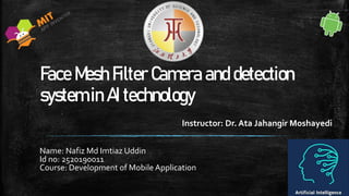 Face Mesh Filter Camera and detection
system in AI technology
Name: Nafiz Md Imtiaz Uddin
Id no: 2520190011
Course: Development of Mobile Application
Instructor: Dr. Ata Jahangir Moshayedi
 