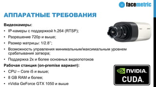 АППАРАТНЫЕ ТРЕБОВАНИЯ
Видеокамеры:
• IP-камеры с поддержкой h.264 (RTSP);
• Разрешение 720p и выше;
• Размер матрицы: 1/2.8’’;
• Возможность управления минимальным/максимальным уровнем
срабатывания затвора;
• Поддержка 2х и более основных видеопотоков
Рабочая станция (on-premise вариант):
• CPU – Core i5 и выше;
• 8 GB RAM и более;
• nVidia GeForce GTX 1050 и выше
 