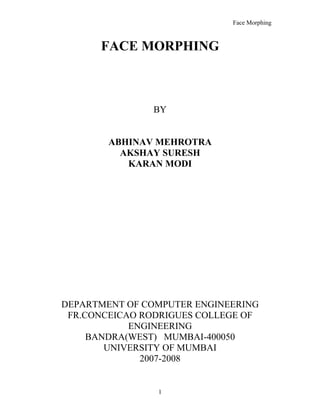 Face Morphing



      FACE MORPHING



               BY


        ABHINAV MEHROTRA
          AKSHAY SURESH
           KARAN MODI




DEPARTMENT OF COMPUTER ENGINEERING
 FR.CONCEICAO RODRIGUES COLLEGE OF
            ENGINEERING
     BANDRA(WEST) MUMBAI-400050
        UNIVERSITY OF MUMBAI
              2007-2008


                1
 