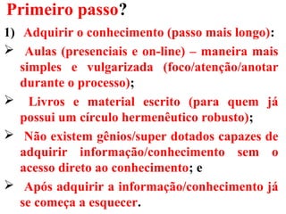 Primeiro passo?
1) Adquirir o conhecimento (passo mais longo):
 Aulas (presenciais e on-line) – maneira mais
simples e vulgarizada (foco/atenção/anotar
durante o processo);
 Livros e material escrito (para quem já
possui um círculo hermenêutico robusto);
 Não existem gênios/super dotados capazes de
adquirir informação/conhecimento sem o
acesso direto ao conhecimento; e
 Após adquirir a informação/conhecimento já
se começa a esquecer.
 