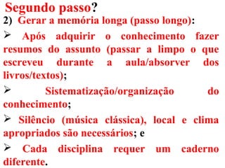 Segundo passo?
2) Gerar a memória longa (passo longo):
 Após adquirir o conhecimento fazer
resumos do assunto (passar a limpo o que
escreveu durante a aula/absorver dos
livros/textos);
 Sistematização/organização do
conhecimento;
 Silêncio (música clássica), local e clima
apropriados são necessários; e
 Cada disciplina requer um caderno
diferente.
 