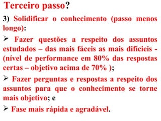 Terceiro passo?
3) Solidificar o conhecimento (passo menos
longo):
 Fazer questões a respeito dos assuntos
estudados – das mais fáceis as mais difícieis -
(nível de performance em 80% das respostas
certas – objetivo acima de 70% );
 Fazer perguntas e respostas a respeito dos
assuntos para que o conhecimento se torne
mais objetivo; e
 Fase mais rápida e agradável.
 