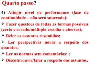 Quarto passo?
4) Atingir nível de performance (fase de
continuidade – não será superada):
 Fazer questões de todas as formas possíveis
(certo e errado/múltipla escolha e abertas);
 Reler os assuntos resumidos;
 Ler perspectivas novas a respeito dos
assuntos;
 Ler as normas sem comentários; e
 Discutir/ouvir/falar a respeito dos assuntos.
 