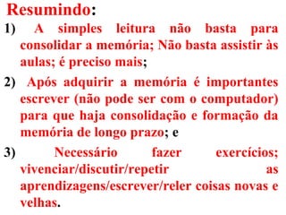 Resumindo:
1) A simples leitura não basta para
consolidar a memória; Não basta assistir às
aulas; é preciso mais;
2) Após adquirir a memória é importantes
escrever (não pode ser com o computador)
para que haja consolidação e formação da
memória de longo prazo; e
3) Necessário fazer exercícios;
vivenciar/discutir/repetir as
aprendizagens/escrever/reler coisas novas e
velhas.
 