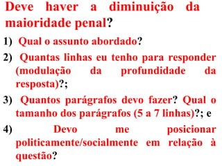 Deve haver a diminuição da
maioridade penal?
1) Qual o assunto abordado?
2) Quantas linhas eu tenho para responder
(modulação da profundidade da
resposta)?;
3) Quantos parágrafos devo fazer? Qual o
tamanho dos parágrafos (5 a 7 linhas)?; e
4) Devo me posicionar
politicamente/socialmente em relação à
questão?
 