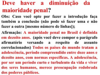 Deve haver a diminuição da
maioridade penal?
Obs: Caso você opte por fazer a introdução faça
também a conclusão (não pode só fazer uma e não
fazer a outra [mesmo número de linhas]);
Afirmação: A maioridade penal no Brasil é definida
em dezoito anos. (após você deve compor o parágrafo
afirmatório versando a respeito de assunto
correlacionados) Todos os países do mundo tratam a
adolescência, período compreendido entre doze anos e
dezoito anos, com normas específicas. A adolescência,
por ser um período curto e turbulento da vida e viver
dos seres humanos, merece preocupação redobrada
dos poderes públicos.
 