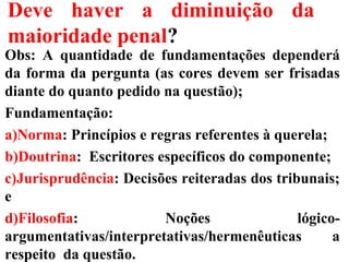 Deve haver a diminuição da
maioridade penal?
Obs: A quantidade de fundamentações dependerá
da forma da pergunta (as cores devem ser frisadas
diante do quanto pedido na questão);
Fundamentação:
a)Norma: Princípios e regras referentes à querela;
b)Doutrina: Escritores específicos do componente;
c)Jurisprudência: Decisões reiteradas dos tribunais;
e
d)Filosofia: Noções lógico-
argumentativas/interpretativas/hermenêuticas a
respeito da questão.
 